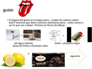 gusto
• El órgano del gusto es la lengua pero… ¿todos los sabores saben
bien? Veremos que dicen nuestros voluntarios pero… antes vamos a
ver lo que van a beber. Primero en forma de dibujo
+ +
sal+agua caliente leche + pimienta negra
spray de limón y chocolate valor
y
sigiente siguiente
 