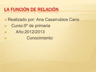 LA FUNCIÓN DE RELACIÓN

 Realizado por: Ana Casarrubios Cano
 Curso:5º de primaria

    Año:2012/2013
          Conocimiento
 