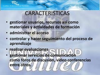 CARACTERISTICAS
• gestionar usuarios, recursos así como
  materiales y actividades de formación
• administrar el acceso
• controlar y hacer seguimiento del proceso de
  aprendizaje
• realizar evaluaciones
• gestionar servicios de comunicación
  como foros de discusión, video conferencias
  entre otros.
 