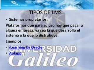 TIPOS DE LMS
• Sistemas propietarios:
Plataformas que para su uso hay que pagar a
alguna empresa, ya sea la que desarrollo el
sistema o la que lo distrubuye.
Ejemplos:
• iLearning by Oracle
• Aulapp
 