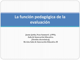 La función pedagógica de la
         evaluación

      Jaume Jorba, Neus Sanmartí . (1993).
         Aula de Innovación Educativa.
             [Versión electrónica].
    Revista Aula de Innovación Educativa 20
 
