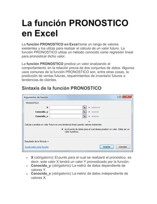 La función PRONOSTICO
en Excel
La función PRONOSTICO en Excel toma un rango de valores
existentes y los utiliza para realizar el cálculo de un valor futuro. La
función PRONOSTICO utiliza un método conocido como regresión lineal
para pronosticar dicho valor.
La función PRONOSTICO predice un valor analizando el
comportamiento en la relación previa de dos conjuntos de datos. Algunos
usos comunes de la función PRONOSTICO son, entre otras cosas, la
predicción de ventas futuras, requerimientos de inventario futuros o
tendencias de clientes.
Sintaxis de la función PRONOSTICO
 X (obligatorio): El punto para el cual se realizará el pronóstico, es
decir, este valor X tendrá un valor Y pronosticado por la función.
 Conocido_y (obligatorio): La matriz de datos dependiente de
valores Y.
 Conocido_x (obligatorio): La matriz de datos independiente de
valores X.
 