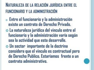 NATURALEZA DE LA RELACIÓN JURÍDICA ENTRE EL
FUNCIONARIO Y LA ADMINISTRACIÓN
 Entre el funcionario y la administración
 existe un contrato de Derecho Privado.
 La naturaleza jurídica del vinculo entre el
 funcionario y la administración varía según
 sea la actividad que esta desarrolle.
 Un sector importante de la doctrina
 considera que el vinculo es contractual pero
 de Derecho Publico. Estaríamos frente a un
 contrato administrativo.
 