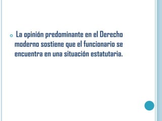    La opinión predominante en el Derecho
    moderno sostiene que el funcionario se
    encuentra en una situación estatutaria.
 