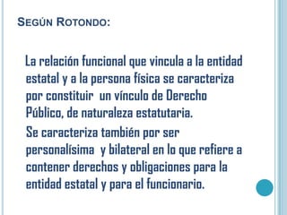 SEGÚN ROTONDO:


 La relación funcional que vincula a la entidad
 estatal y a la persona física se caracteriza
 por constituir un vínculo de Derecho
 Público, de naturaleza estatutaria.
 Se caracteriza también por ser
 personalísima y bilateral en lo que refiere a
 contener derechos y obligaciones para la
 entidad estatal y para el funcionario.
 