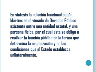 En síntesis la relación funcional según
Martins es el vínculo de Derecho Público
existente entre una entidad estatal, y una
persona física, por el cual esta se obliga a
realizar la función pública en la forma que
determina la organización y en las
condiciones que el Estado establezca
unilateralmente.
 