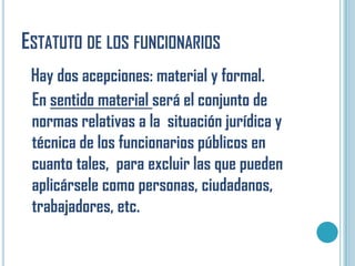 ESTATUTO DE LOS FUNCIONARIOS
 Hay dos acepciones: material y formal.
 En sentido material será el conjunto de
 normas relativas a la situación jurídica y
 técnica de los funcionarios públicos en
 cuanto tales, para excluir las que pueden
 aplicársele como personas, ciudadanos,
 trabajadores, etc.
 