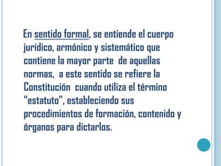 En sentido formal, se entiende el cuerpo
jurídico, armónico y sistemático que
contiene la mayor parte de aquellas
normas, a este sentido se refiere la
Constitución cuando utiliza el término
“estatuto”, estableciendo sus
procedimientos de formación, contenido y
órganos para dictarlos.
 