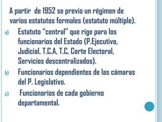 A partir de 1952 se previo un régimen de
   varios estatutos formales (estatuto múltiple).
a)    Estatuto “central” que rige para los
      funcionarios del Estado (P.Ejecutivo,
      Judicial, T.C.A, T.C, Corte Electoral,
      Servicios descentralizados).
b)    Funcionarios dependientes de las cámaras
      del P. Legislativo.
c)     Funcionarios de cada gobierno
      departamental.
 