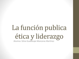 La función publica
ética y liderazgoAlumna: Silvia Guadalupe Manceras Martínez
 