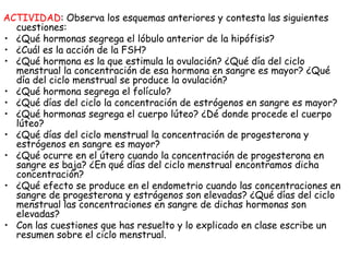 ACTIVIDAD: Observa los esquemas anteriores y contesta las siguientes
cuestiones:
• ¿Qué hormonas segrega el lóbulo anterior de la hipófisis?
• ¿Cuál es la acción de la FSH?
• ¿Qué hormona es la que estimula la ovulación? ¿Qué día del ciclo
menstrual la concentración de esa hormona en sangre es mayor? ¿Qué
día del ciclo menstrual se produce la ovulación?
• ¿Qué hormona segrega el folículo?
• ¿Qué días del ciclo la concentración de estrógenos en sangre es mayor?
• ¿Qué hormonas segrega el cuerpo lúteo? ¿Dé donde procede el cuerpo
lúteo?
• ¿Qué días del ciclo menstrual la concentración de progesterona y
estrógenos en sangre es mayor?
• ¿Qué ocurre en el útero cuando la concentración de progesterona en
sangre es baja? ¿En qué días del ciclo menstrual encontramos dicha
concentración?
• ¿Qué efecto se produce en el endometrio cuando las concentraciones en
sangre de progesterona y estrógenos son elevadas? ¿Qué días del ciclo
menstrual las concentraciones en sangre de dichas hormonas son
elevadas?
• Con las cuestiones que has resuelto y lo explicado en clase escribe un
resumen sobre el ciclo menstrual.
 