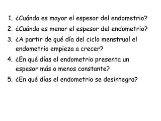 1. ¿Cuándo es mayor el espesor del endometrio?
2. ¿Cuándo es menor el espesor del endometrio?
3. ¿A partir de qué día del ciclo menstrual el
endometrio empieza a crecer?
4. ¿En qué días el endometrio presenta un
espesor más o menos constante?
5. ¿En qué días el endometrio se desintegra?
 
