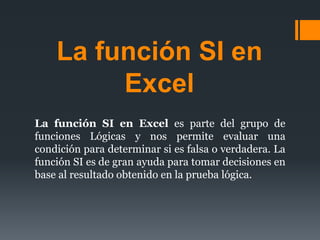 La función SI en
Excel
La función SI en Excel es parte del grupo de
funciones Lógicas y nos permite evaluar una
condición para determinar si es falsa o verdadera. La
función SI es de gran ayuda para tomar decisiones en
base al resultado obtenido en la prueba lógica.
 