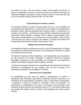 de amistad, por tanto. Pero es también un deber moral, plantea con Ricoeur, el
intento de aprehender lo que fue y no terminó de ser. En la línea de Thompson, el
historiador trabajaría para pagar su deuda, siempre colectiva, con los que han sido
y con los que están siendo y quienes, al ser, nos han hecho.
Conocimiento de lo extraño y remoto
La inquisición histórica nos abre al reconocimiento del otro, y en esa medida nos
hace participes de experiencias no vividas pero con las cuales nos identificamos y
formamos nuestra idea de la pluralidad de la aventura humano. La inmersión en el
pasado es un encuentro con formas de vidas distintas, marcadas por la presencia
de diversos medios naturales y culturales. Esto no obliga a conocer lugares nunca
vistos antes, a familiarizarnos con condiciones de vida que difieren de las propias,
y de ese modo nos incita a reconocer otros valores y a romper las barreras de la
incomprensión fabricadas por nuestro propio entorno social.
Registro del transcurrir temporal
La imaginación histórica se esfuerza por revivir lo que ha desaparecido. La historia
es el estudio del cambio de los individuos y las sociedades en el tiempo, su objeto
es el cambio de la vida social.
El historiador registra el cambio instantáneo, casi imperceptible, que el pasado de
los días provoca en las vidas individuales y colectivas. Estudia los impactos
formidables producidos por las conquistas, las revoluciones y las explosiones
políticas que dislocan a grupos étnicos, pueblos y naciones.
La historia ha impuesto la carga de vivir constantemente la brevedad de la existencia
individual, la incertidumbre de que nuestros actos de hoy se apoyan en la
experiencia del pasado y se prolongaran en el futuro.
Encuentro con lo irreparable
La historiografía, por ello, tiene por objeto la transformación, el cambio. Y
atendiendo a ello Florescano pasa revista a diferentes nociones del tiempo y a la
centralidad de la personificación, advirtiendo contra el anacronismo historiográfico
y subrayando el deber de "capturar lo irrepetible", contra el inmovilismo y la
permanencia, la particularidad y el cambio, o la empatía, el reconocimiento, de la
diferencia de otros tiempos y los tiempos de otros (p. 37). Si el oficio se define como
una amistad, ello supone conocer y acoger a una contraparte que existe en pleno
derecho.
 