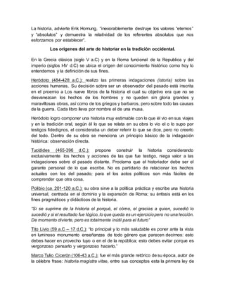 La historia, advierte Erik Hornung, “inexorablemente destruye los valores “eternos”
y “absolutos” y demuestra la relatividad de los referentes absolutos que nos
esforzamos por establecer”.
Los orígenes del arte de historiar en la tradición occidental.
En la Grecia clásica (siglo V a.C) y en la Roma funcional de la Republica y del
imperio (siglos I-IV d.C) se ubica el origen del conocimiento histórico como hoy lo
entendemos y la definición de sus fines.
Heródoto (484-428 a.C.): realizo las primeras indagaciones (istoria) sobre las
acciones humanas. Su decisión sobre ser un observador del pasado está inscrita
en el proemio a Los nueve libros de la historia el cual su objetivo era que no se
desvanezcan los hechos de los hombres y no queden sin gloria grandes y
maravillosas obras, así como de los griegos y barbaros, pero sobre todo las causas
de la guerra. Cada libro lleva por nombre el de una musa.
Heródoto logro componer una historia muy estimable con lo que él vio en sus viajes
y en la tradición oral, según él lo que se relata en su obra lo vio el o lo supo por
testigos fidedignos, el consideraba un deber referir lo que se dice, pero no creerlo
del todo. Dentro de su obra se menciona un principio básico de la indagación
histórica: observación directa.
Tucídides (465-396 d.C.): propone construir la historia considerando
exclusivamente los hechos y acciones de las que fue testigo, niega valor a las
indagaciones sobre el pasado distante. Proclama que el historiador debe ser el
garante personal de lo que escribe. No es partidario de relacionar los hechos
actuales con los del pasado; para el los actos políticos son más fáciles de
comprender que otra cosa.
Polibio (ca. 201-120 a.C.): su obra sirve a la política práctica y escribe una historia
universal, centrada en el dominio y la expansión de Roma; su énfasis está en los
fines pragmáticos y didácticos de la historia.
“Si se suprime de la historia el porqué, el cómo, el gracias a quien, sucedió lo
sucedió y si el resultado fue lógico, lo que queda es un ejerciciopero no una lección.
De momento divierte, pero es totalmente inútil para el futuro”
Tito Livio (59 a.C – 17 d.C.): “lo principal y lo más saludable es poner ante la vista
en luminoso monumento enseñanzas de todo género que parecen decirnos: esto
debes hacer en provecho tuyo o en el de la república; esto debes evitar porque es
vergonzoso pensarlo y vergonzoso hacerlo.”
Marco Tulio Cicerón (106-43 a.C.): fue el más grande retórico de su época, autor de
la célebre frase: historia magistra vitae, entre sus conceptos esta la primera ley de
 
