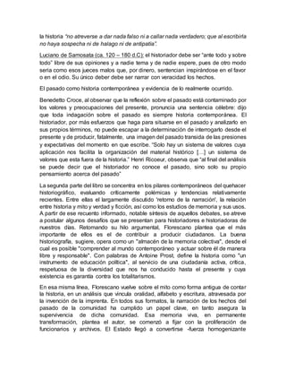 la historia “no atreverse a dar nada falso ni a callar nada verdadero; que al escribirla
no haya sospecha ni de halago ni de antipatía”.
Luciano de Samosata (ca. 120 – 180 d.C): el historiador debe ser “ante todo y sobre
todo” libre de sus opiniones y a nadie tema y de nadie espere, pues de otro modo
seria como esos jueces malos que, por dinero, sentencian inspirándose en el favor
o en el odio. Su único deber debe ser narrar con veracidad los hechos.
El pasado como historia contemporánea y evidencia de lo realmente ocurrido.
Benedetto Croce, al observar que la reflexión sobre el pasado está contaminado por
los valores y preocupaciones del presente, pronuncia una sentencia célebre: dijo
que toda indagación sobre el pasado es siempre historia contemporánea. El
historiador, por más esfuerzos que haga para situarse en el pasado y analizarlo en
sus propios términos, no puede escapar a la determinación de interrogarlo desde el
presente y de producir, fatalmente, una imagen del pasado transida de las presiones
y expectativas del momento en que escribe. “Solo hay un sistema de valores cuya
aplicación nos facilita la organización del material histórico […] un sistema de
valores que esta fuera de la historia.” Henri Ricoeur, observa que “al final del análisis
se puede decir que el historiador no conoce el pasado, sino solo su propio
pensamiento acerca del pasado”
La segunda parte del libro se concentra en los pilares contemporáneos del quehacer
historiográfico, evaluando críticamente polémicas y tendencias relativamente
recientes. Entre ellas el largamente discutido 'retorno de la narración', la relación
entre historia y mito y verdad y ficción, así como los estudios de memoria y sus usos.
A partir de ese recuento informado, notable síntesis de aquellos debates, se atreve
a postular algunos desafíos que se presentan para historiadores e historiadoras de
nuestros días. Retomando su hilo argumental, Florescano plantea que el más
importante de ellos es el de contribuir a producir ciudadanos. La buena
historiografía, sugiere, opera como un "almacén de la memoria colectiva", desde el
cual es posible "comprender al mundo contemporáneo y actuar sobre él de manera
libre y responsable". Con palabras de Antoine Prost, define la historia como "un
instrumento de educación política", al servicio de una ciudadanía activa, crítica,
respetuosa de la diversidad que nos ha conducido hasta el presente y cuya
existencia es garantía contra los totalitarismos.
En esa misma línea, Florescano vuelve sobre el mito como forma antigua de contar
la historia, en un análisis que vincula oralidad, alfabeto y escritura, atravesada por
la invención de la imprenta. En todos sus formatos, la narración de los hechos del
pasado de la comunidad ha cumplido un papel clave, en tanto asegura la
supervivencia de dicha comunidad. Esa memoria viva, en permanente
transformación, plantea el autor, se comenzó a fijar con la proliferación de
funcionarios y archivos. El Estado llegó a convertirse -fuerza homogenizante
 