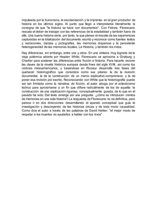impulsada por la burocracia, la escolarización y la imprenta- en el gran productor de
historia en los últimos siglos. Al punto que llegó a interpretarse literalmente la
consigna de que "la historia se hace con documentos". Con Febvre, Florescano
rescata el deber de trabajar con las referencias de la estatalidad y también fuera de
ella. Una buena historia sería, por tanto, la que planea el rescate de las experiencias
capturadas en la totalización del documento escrito y reconoce como fuentes textos
y narraciones, danzas y pictografías, las memorias dispersas y la persistente
heterogeneidad de las memorias locales. La Historia, y también los mitos.
Hay diferencias, sin embargo, entre una y otros. En una síntesis muy lograda de la
vieja polémica abierta por Hayden White, Florescano se aproxima a Ginzburg y
Chartier para sostener las diferencias entre ficción e historia. Para hacerlo recorre
las claves de la novela histórica europea desde fines del siglo XVIII, así como los
códices mesoamericanos, y basándose en Ricoeur desarrolla tres fases del
quehacer historiográfico que considera como sus pilares: la de la revisión
documental, la de la construcción de un marco explicativo-comprensivo y la de
poner esa revisión por escrito. Reconociendo con White que la historiografía puede
ser tan limitada como la narrativa de ficción, el autor aboga por el eclecticismo
teórico para aproximarse a un fin que difiere radicalmente de los de aquella: la
construcción de una explicación rigurosa, conceptualmente guiada, de lo que en el
pasado ha sido. Del texto emerge así una pregunta: ¿cómo se introducen cientos
de memorias en una sola historia? La respuesta de Florescano no es definitiva, pero
parece ir en dos direcciones: desarrollando el aparato conceptual que guía la
investigación y descreyendo de las historias únicas y de toda mono causalidad.
Como dice el autor a través de las palabras de David Harlan: "el mejor modo de
respetar a los muertos es ayudarlos a hablar con los vivos"
 