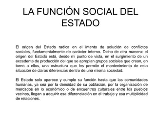LA FUNCIÓN SOCIAL DEL
           ESTADO

El origen del Estado radica en el intento de solución de conflictos
sociales, fundamentalmente de carácter interno. Dicho de otra manera: el
origen del Estado está, desde mi punto de vista, en el surgimiento de un
excedente de producción del que se apropian grupos sociales que crean, en
torno a ellos, una estructura que les permite el mantenimiento de esta
situación de claras diferencias dentro de una misma sociedad.

El Estado solo aparece y cumple su función hasta que las comunidades
humanas, ya sea por la densidad de su población, por la organización de
mercados en lo económico o de encuentros culturales entre los pueblos
vecinos, llegan a adquirir esa diferenciación en el trabajo y esa multiplicidad
de relaciones.
 