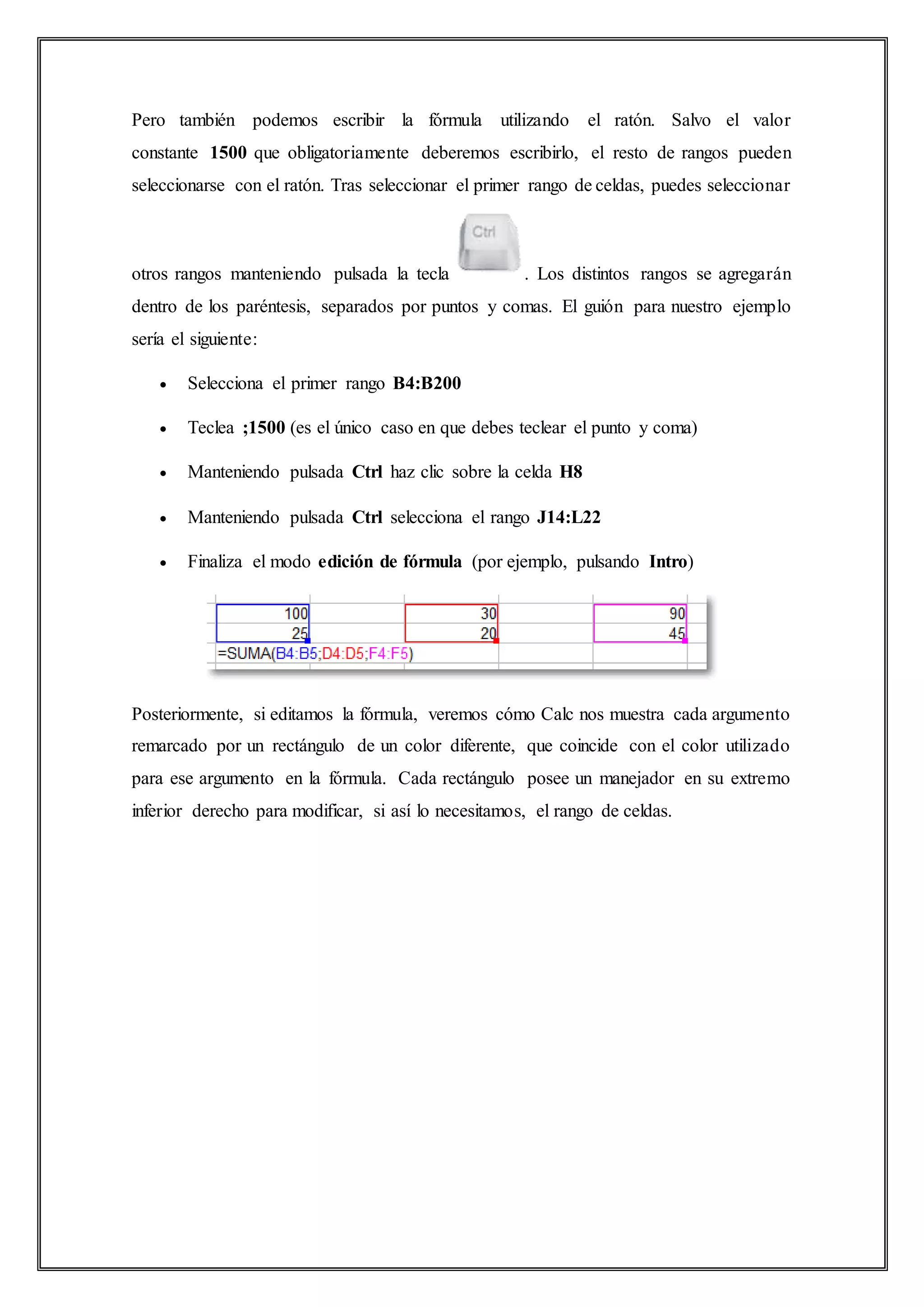 Pero también podemos escribir la fórmula utilizando el ratón. Salvo el valor
constante 1500 que obligatoriamente deberemos escribirlo, el resto de rangos pueden
seleccionarse con el ratón. Tras seleccionar el primer rango de celdas, puedes seleccionar
otros rangos manteniendo pulsada la tecla . Los distintos rangos se agregarán
dentro de los paréntesis, separados por puntos y comas. El guión para nuestro ejemplo
sería el siguiente:
 Selecciona el primer rango B4:B200
 Teclea ;1500 (es el único caso en que debes teclear el punto y coma)
 Manteniendo pulsada Ctrl haz clic sobre la celda H8
 Manteniendo pulsada Ctrl selecciona el rango J14:L22
 Finaliza el modo edición de fórmula (por ejemplo, pulsando Intro)
Posteriormente, si editamos la fórmula, veremos cómo Calc nos muestra cada argumento
remarcado por un rectángulo de un color diferente, que coincide con el color utilizado
para ese argumento en la fórmula. Cada rectángulo posee un manejador en su extremo
inferior derecho para modificar, si así lo necesitamos, el rango de celdas.
 