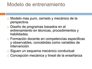 Modelo de entrenamiento

   Modelo mas puro, cerrado y mecánico de la
    perspectiva.
   Diseño de programas basados en el
    entrenamiento en técnicas, procedimientos y
    habilidades.
   Formación docente en competencias especificas
    y observables, concebidas como variables de
    intervención
   Siguen un esquema mecánico conductual
   Concepción mecánica y lineal de la enseñanza
 