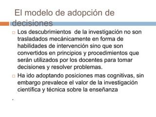 El modelo de adopción de
decisiones
   Los descubrimientos de la investigación no son
    trasladados mecánicamente en forma de
    habilidades de intervención sino que son
    convertidos en principios y procedimientos que
    serán utilizados por los docentes para tomar
    decisiones y resolver problemas.
   Ha ido adoptando posiciones mas cognitivas, sin
    embargo prevalece el valor de la investigación
    científica y técnica sobre la enseñanza
.
 