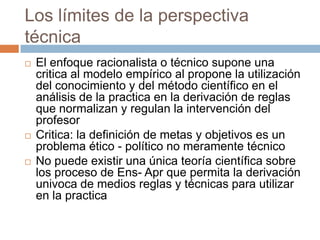 Los límites de la perspectiva
técnica
   El enfoque racionalista o técnico supone una
    critica al modelo empírico al propone la utilización
    del conocimiento y del método científico en el
    análisis de la practica en la derivación de reglas
    que normalizan y regulan la intervención del
    profesor
   Critica: la definición de metas y objetivos es un
    problema ético - político no meramente técnico
   No puede existir una única teoría científica sobre
    los proceso de Ens- Apr que permita la derivación
    univoca de medios reglas y técnicas para utilizar
    en la practica
 