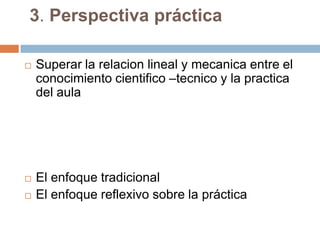 3. Perspectiva práctica

   Superar la relacion lineal y mecanica entre el
    conocimiento cientifico –tecnico y la practica
    del aula




   El enfoque tradicional
   El enfoque reflexivo sobre la práctica
 