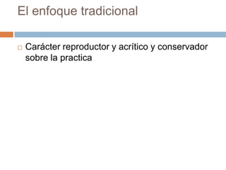 El enfoque tradicional

   Carácter reproductor y acrítico y conservador
    sobre la practica
 