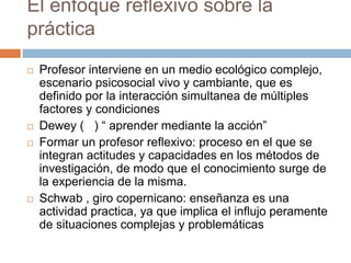 El enfoque reflexivo sobre la
práctica
   Profesor interviene en un medio ecológico complejo,
    escenario psicosocial vivo y cambiante, que es
    definido por la interacción simultanea de múltiples
    factores y condiciones
   Dewey ( ) “ aprender mediante la acción”
   Formar un profesor reflexivo: proceso en el que se
    integran actitudes y capacidades en los métodos de
    investigación, de modo que el conocimiento surge de
    la experiencia de la misma.
   Schwab , giro copernicano: enseñanza es una
    actividad practica, ya que implica el influjo peramente
    de situaciones complejas y problemáticas
 