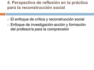 4. Perspectiva de reflexión en la práctica
para la reconstrucción social

   El enfoque de crítica y reconstrucción social
   Enfoque de investigación-acción y formación
    del profesor/a para la comprensión
 