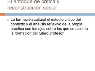 El enfoque de crítica y
reconstrucción social

   La formación cultural el estudio critico del
    contexto y el análisis reflexivo de la propia
    practica son los ejes sobre los que se asienta
    la formación del futuro profesor
 