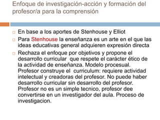 Enfoque de investigación-acción y formación del
profesor/a para la comprensión


   En base a los aportes de Stenhouse y Elliot
   Para Stenhouse la enseñanza es un arte en el que las
    ideas educativas general adquieren expresión directa
   Rechaza el enfoque por objetivos y propone el
    desarrollo curricular que respete el carácter ético de
    la actividad de enseñanza. Modelo procesual.
    Profesor construye el curriculum: requiere actividad
    intelectual y creadoras del profesor. No puede haber
    desarrollo curricular sin desarrollo del profesor.
    Profesor no es un simple tecnico, profesor dee
    convertirse en un investigador del aula. Proceso de
    investigacion.
 