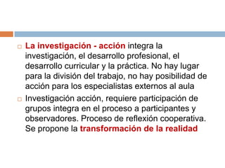    La investigación - acción integra la
    investigación, el desarrollo profesional, el
    desarrollo curricular y la práctica. No hay lugar
    para la división del trabajo, no hay posibilidad de
    acción para los especialistas externos al aula
   Investigación acción, requiere participación de
    grupos integra en el proceso a participantes y
    observadores. Proceso de reflexión cooperativa.
    Se propone la transformación de la realidad
 