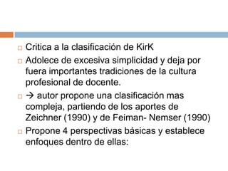    Critica a la clasificación de KirK
   Adolece de excesiva simplicidad y deja por
    fuera importantes tradiciones de la cultura
    profesional de docente.
    autor propone una clasificación mas
    compleja, partiendo de los aportes de
    Zeichner (1990) y de Feiman- Nemser (1990)
   Propone 4 perspectivas básicas y establece
    enfoques dentro de ellas:
 