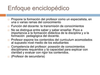 Enfoque enciclopédico
   Propone la formación del profesor como un especialista, en
    una o varias ramas del conocimiento
   Función del docente: la transmisión de conocimientos
   No se distingue entre saber y saber enseñar. Poco a
    importancia a la formación didáctica de la disciplina y a la
    formación pedagógica del docente.
   Profesor expone los contenidos del curriculum acomodados
    al supuesto nivel medio de los estudiantes
   Competencia del profesor: posesión de conocimientos
    disciplinares requeridos y la capacidad para explicar con
    claridad y evaluar con rigor los contenidos.
   (Profesor de secundaria)
 