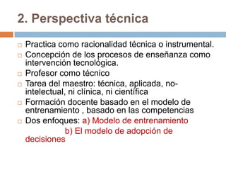 2. Perspectiva técnica
   Practica como racionalidad técnica o instrumental.
   Concepción de los procesos de enseñanza como
    intervención tecnológica.
   Profesor como técnico
   Tarea del maestro: técnica, aplicada, no-
    intelectual, ni clínica, ni científica
   Formación docente basado en el modelo de
    entrenamiento , basado en las competencias
   Dos enfoques: a) Modelo de entrenamiento
                b) El modelo de adopción de
    decisiones
 