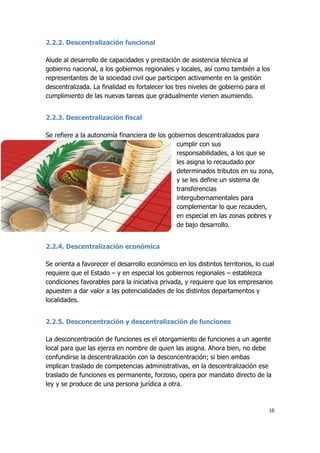 10
2.2.2. Descentralización funcional
Alude al desarrollo de capacidades y prestación de asistencia técnica al
gobierno nacional, a los gobiernos regionales y locales, así como también a los
representantes de la sociedad civil que participen activamente en la gestión
descentralizada. La finalidad es fortalecer los tres niveles de gobierno para el
cumplimiento de las nuevas tareas que gradualmente vienen asumiendo.
2.2.3. Descentralización fiscal
Se refiere a la autonomía financiera de los gobiernos descentralizados para
cumplir con sus
responsabilidades, a los que se
les asigna lo recaudado por
determinados tributos en su zona,
y se les define un sistema de
transferencias
intergubernamentales para
complementar lo que recauden,
en especial en las zonas pobres y
de bajo desarrollo.
2.2.4. Descentralización económica
Se orienta a favorecer el desarrollo económico en los distintos territorios, lo cual
requiere que el Estado – y en especial los gobiernos regionales – establezca
condiciones favorables para la iniciativa privada, y requiere que los empresarios
apuesten a dar valor a las potencialidades de los distintos departamentos y
localidades.
2.2.5. Desconcentración y descentralización de funciones
La desconcentración de funciones es el otorgamiento de funciones a un agente
local para que las ejerza en nombre de quien las asigna. Ahora bien, no debe
confundirse la descentralización con la desconcentración; si bien ambas
implican traslado de competencias administrativas, en la descentralización ese
traslado de funciones es permanente, forzoso, opera por mandato directo de la
ley y se produce de una persona jurídica a otra.
 