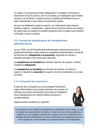 11
En cambio, en la desconcentración (delegación), el traslado es transitorio y
discrecional (la ley lo autoriza, pero no lo ordena, es el delegante quien decide
hacerlo) y se da desde un órgano central a unidades administrativas que le
están subordinadas y que carecen de personería jurídica.
Así que hay delegación cuando el superior, con autorización legal expresa
traslada a alguien —subordinado— alguna de las funciones que les son propias,
de manera que se mantiene la relación jerárquica entre el órgano que transfiere
la facultad y el que la ejecuta.
2.3. Formas de transferencia de competencias
administrativas
La Ley 27444, Ley del Procedimiento Administrativo General, precisa que la
propia administración puede cambiar la competencia administrativa a través de
las técnicas de la delegación y la avocación, siguiendo las normas y
requisitos previstos en la norma para cada caso.
La competencia se transfiere por decisión superior, de superior a inferior,
mediante la delegación.
La competencia se transfiere por decisión del superior, de inferior a
superior, mediante la avocación (el superior atrae la competencia en un caso
concreto).
2.3.1. Delegación de competencia
El ejercicio de la competencia es una obligación directa del
órgano administrativo que la tenga atribuida como propia; sin
embargo, de manera excepcional, esta puede ser delegada a
otras entidades para que realicen labores accesorias y
complementarias.
Algunos autores consideran lo siguiente:
La competencia es la medida de la potestad que corresponde a cada órgano, la cual
es siempre una determinación normativa. A través de la norma de competencia se
determina en qué medida la actividad de un órgano ha de ser considerada como
actividad de lente administrativo; por ello, la distribución de competencias entre los
varios órganos de un ente constituye una operación básica de la organización.
 