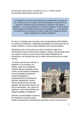 12
Por otro lado, MORÓN URBINA, al comentar la Ley n. º 27444, Ley del
Procedimiento Administrativo General, dice:
Por ello, en un Estado como el nuestro, ante una pluralidad de entes públicos,
es necesaria la distribución y titularidad de potestades o funciones para que no
existan conflictos y se dé una mejor realización de los intereses públicos.
Obviamente, esto no quiere decir que entre los distintos niveles de la
administración exista una desconexión (delegar y olvidar), más bien debe existir
una relación en común, ya que muchas veces existen delegaciones de
competencia o de funciones para que se realice ciertas acciones de una mejor
manera.
En efecto, para la norma nacional, la
delegación no es absoluta, sino
relativa, puesto que el delegante
mantiene algunas potestades incluso
cuando ya está operada la delegación,
como por ejemplo la potestad de
revertir tal delegación, y
fundamentalmente, la potestad de
dirección, coordinación y control
interno del ejercicio de la facultad
delegada. Así que puede tornarse, por
ello, en responsable —por culpa en la
vigilancia— acerca del contenido de la
decisión adoptada vía delegación.
Entonces, se puede delegar el ejercicio
de competencia conferida cuando
existan circunstancias de índole técnica, económica, social o territorial que lo
«La delegación es una técnica de transferencia de competencias, autorizada por
ley, en virtud de la cual un órgano denominado delegante se desprende de una
parte de la competencia que tiene atribuida y la transfiere a otro órgano —
delegatorio— al cual esa competencia no le había sido asignada. Por ello se dota al
órgano receptor de facultades decisivas que serán ejercidas (...). La transferencia
de competencias no es absoluta sino relativa, puesto que el delegante mantiene
algunas potestades aún operada la delegación».
 