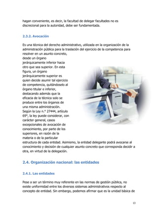 13
hagan conveniente, es decir, la facultad de delegar facultades no es
discrecional para la autoridad, debe ser fundamentada.
2.3.2. Avocación
Es una técnica del derecho administrativo, utilizada en la organización de la
administración pública para la traslación del ejercicio de la competencia para
resolver en un asunto concreto,
desde un órgano
jerárquicamente inferior hacia
otro que sea superior. En esta
figura, un órgano
jerárquicamente superior es
quien decide asumir tal ejercicio
de competencia, quitándoselo al
órgano titular e inferior,
destacando además que la
eficacia de la técnica solo se
produce entre los órganos de
una misma administración.
Según la Ley n.° 27444, artículo
69°, la ley puede considerar, con
carácter general, casos
excepcionales de avocación de
conocimiento, por parte de los
superiores, en razón de la
materia o de la particular
estructura de cada entidad. Asimismo, la entidad delegante podrá avocarse al
conocimiento y decisión de cualquier asunto concreto que corresponda decidir a
otra, en virtud de la delegación.
2.4. Organización nacional: las entidades
2.4.1. Las entidades
Pese a ser un término muy referente en las normas de gestión pública, no
existe uniformidad entre los diversos sistemas administrativos respecto al
concepto de entidad. Sin embargo, podemos afirmar que es la unidad básica de
 