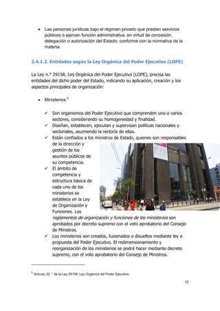 15
 Las personas jurídicas bajo el régimen privado que prestan servicios
públicos o ejercen función administrativa, en virtud de concesión,
delegación o autorización del Estado, conforme con la normativa de la
materia.
2.4.1.2. Entidades según la Ley Orgánica del Poder Ejecutivo (LOPE)
La Ley n.° 29158, Ley Orgánica del Poder Ejecutivo (LOPE), precisa las
entidades del dicho poder del Estado, indicando su aplicación, creación y los
aspectos principales de organización:
 Ministerios:5
 Son organismos del Poder Ejecutivo que comprenden uno o varios
sectores, considerando su homogeneidad y finalidad.
 Diseñan, establecen, ejecutan y supervisan políticas nacionales y
sectoriales, asumiendo la rectoría de ellas.
 Están confiados a los ministros de Estado, quienes son responsables
de la dirección y
gestión de los
asuntos públicos de
su competencia.
 El ámbito de
competencia y
estructura básica de
cada uno de los
ministerios se
establece en la Ley
de Organización y
Funciones. Los
reglamentos de organización y funciones de los ministerios son
aprobados por decreto supremo con el voto aprobatorio del Consejo
de Ministros.
 Los ministerios son creados, fusionados o disueltos mediante ley a
propuesta del Poder Ejecutivo. El redimensionamiento y
reorganización de los ministerios se podrá hacer mediante decreto
supremo, con el voto aprobatorio del Consejo de Ministros.
5
Artículo 22. ° de la Ley 29158, Ley Orgánica del Poder Ejecutivo.
 