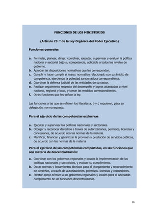 16
a. Los Organismos Públicos

FUNCIONES DE LOS MINISTERIOS
(Artículo 23. ° de la Ley Orgánica del Poder Ejecutivo)
Funciones generales
a. Formular, planear, dirigir, coordinar, ejecutar, supervisar y evaluar la política
nacional y sectorial bajo su competencia, aplicable a todos los niveles de
gobierno.
b. Aprobar las disposiciones normativas que les correspondan.
c. Cumplir y hacer cumplir el marco normativo relacionado con su ámbito de
competencia, ejerciendo la potestad sancionadora correspondiente.
d. Coordinar la defensa judicial de las entidades de su sector.
e. Realizar seguimiento respecto del desempeño y logros alcanzados a nivel
nacional, regional y local, y tomar las medidas correspondientes.
f. Otras funciones que les señale la ley.
Las funciones a las que se refieren los literales a, b y d requieren, para su
delegación, norma expresa.
Para el ejercicio de las competencias exclusivas:
a. Ejecutar y supervisar las políticas nacionales y sectoriales.
b. Otorgar y reconocer derechos a través de autorizaciones, permisos, licencias y
concesiones, de acuerdo con las normas de la materia.
c. Planificar, financiar y garantizar la provisión y prestación de servicios públicos,
de acuerdo con las normas de la materia
Para el ejercicio de las competencias compartidas, en las funciones que
son materia de descentralización:
a. Coordinar con los gobiernos regionales y locales la implementación de las
políticas nacionales y sectoriales, y evaluar su cumplimiento.
b. Dictar normas y lineamientos técnicos para el otorgamiento y reconocimiento
de derechos, a través de autorizaciones, permisos, licencias y concesiones.
c. Prestar apoyo técnico a los gobiernos regionales y locales para el adecuado
cumplimiento de las funciones descentralizadas.
 