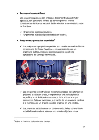 17
 Los organismos públicos
Los organismos públicos son entidades desconcentradas del Poder
Ejecutivo, con personería jurídica de derecho público. Tienen
competencias de alcance nacional. Están adscritos a un ministerio y son
de dos tipos:
 Organismos públicos ejecutores.
 Organismos públicos especializados (ver cuadro).
 Programas y proyectos especiales6
 Los programas y proyectos especiales son creados — en el ámbito de
competencia del Poder Ejecutivo — en un ministerio o en un
organismo público, mediante decreto supremo con el voto
aprobatorio del Consejo de Ministros.
 Los programas son estructuras funcionales creadas para atender un
problema o situación crítica, o implementar una política pública
específica, en el ámbito de competencia de la entidad a la que
pertenecen. Solo por excepción, la creación de un programa conlleva
a la formación de un órgano o unidad orgánica en una entidad.
 Los proyectos especiales son un conjunto articulado y coherente de
actividades orientadas a alcanzar uno o varios objetivos en un
6
Artículo 38. ° de la Ley Orgánica del Poder Ejecutivo.
 