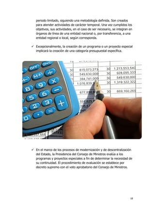 18
periodo limitado, siguiendo una metodología definida. Son creados
para atender actividades de carácter temporal. Una vez cumplidos los
objetivos, sus actividades, en el caso de ser necesario, se integran en
órganos de línea de una entidad nacional o, por transferencia, a una
entidad regional o local, según corresponda.
 Excepcionalmente, la creación de un programa o un proyecto especial
implicará la creación de una categoría presupuestal específica.
 En el marco de los procesos de modernización y de descentralización
del Estado, la Presidencia del Consejo de Ministros evalúa a los
programas y proyectos especiales a fin de determinar la necesidad de
su continuidad. El procedimiento de evaluación se establece por
decreto supremo con el voto aprobatorio del Consejo de Ministros.
 