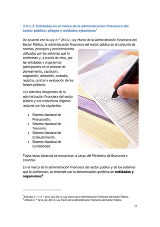 21
2.4.1.3. Entidades en el marco de la administración financiera del
sector público: pliegos y unidades ejecutoras7
De acuerdo con la Ley n.° 28112, Ley Marco de la Administración Financiera del
Sector Público, la administración financiera del sector público es el conjunto de
normas, principios y procedimientos
utilizados por los sistemas que lo
conforman y, a través de ellos, por
las entidades y organismos
participantes en el proceso de
planeamiento, captación,
asignación, utilización, custodia,
registro, control y evaluación de los
fondos públicos.
Los sistemas integrantes de la
administración financiera del sector
público y sus respectivos órganos
rectores son los siguientes:
 Sistema Nacional de
Presupuesto.
 Sistema Nacional de
Tesorería.
 Sistema Nacional de
Endeudamiento.
 Sistema Nacional de
Contabilidad.
Todos estos sistemas se encuentran a cargo del Ministerio de Economía y
Finanzas.
En el marco de la administración financiera del sector público y de los sistemas
que la conforman, se entiende con la denominación genérica de entidades y
organismos8
:
7
Artículos 3. ° y 4. ° de la Ley 28112, Ley marco de la Administración Financiera del Sector Público.
8
Artículo 2. ° de la Ley 28112, Ley marco de la Administración Financiera del Sector Público.
 
