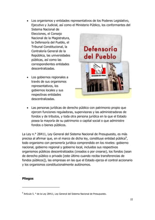 22
 Los organismos y entidades representativos de los Poderes Legislativo,
Ejecutivo y Judicial, así como el Ministerio Público, los conformantes del
Sistema Nacional de
Elecciones, el Consejo
Nacional de la Magistratura,
la Defensoría del Pueblo, el
Tribunal Constitucional, la
Contraloría General de la
República, las universidades
públicas, así como las
correspondientes entidades
descentralizadas.
 Los gobiernos regionales a
través de sus organismos
representativos, los
gobiernos locales y sus
respectivas entidades
descentralizadas.
 Las personas jurídicas de derecho público con patrimonio propio que
ejercen funciones reguladoras, supervisoras y las administradoras de
fondos y de tributos, y toda otra persona jurídica en la que el Estado
posea la mayoría de su patrimonio o capital social o que administre
fondos o bienes públicos.
La Ley n.° 28411, Ley General del Sistema Nacional de Presupuesto, es más
precisa al afirmar que, en el marco de dicha ley, constituye entidad pública9
,
todo organismo con personería jurídica comprendido en los niveles: gobierno
nacional, gobierno regional y gobierno local, incluidos sus respectivos
organismos públicos descentralizados (creados o por crearse), los fondos (sean
de derecho público o privado [este último cuando reciba transferencias de
fondos públicos]), las empresas en las que el Estado ejerza el control accionario
y los organismos constitucionalmente autónomos.
Pliegos
9
Artículo 5. ° de la Ley 28411, Ley General del Sistema Nacional de Presupuesto.
 