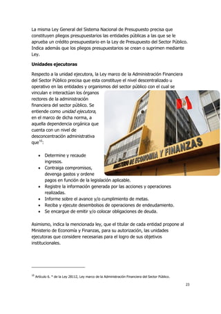 23
La misma Ley General del Sistema Nacional de Presupuesto precisa que
constituyen pliegos presupuestarios las entidades públicas a las que se le
aprueba un crédito presupuestario en la Ley de Presupuesto del Sector Público.
Indica además que los pliegos presupuestarios se crean o suprimen mediante
Ley.
Unidades ejecutoras
Respecto a la unidad ejecutora, la Ley marco de la Administración Financiera
del Sector Público precisa que esta constituye el nivel descentralizado u
operativo en las entidades y organismos del sector público con el cual se
vinculan e interactúan los órganos
rectores de la administración
financiera del sector público. Se
entiende como unidad ejecutora,
en el marco de dicha norma, a
aquella dependencia orgánica que
cuenta con un nivel de
desconcentración administrativa
que10
:
 Determine y recaude
ingresos.
 Contraiga compromisos,
devenga gastos y ordene
pagos en función de la legislación aplicable.
 Registre la información generada por las acciones y operaciones
realizadas.
 Informe sobre el avance y/o cumplimiento de metas.
 Reciba y ejecute desembolsos de operaciones de endeudamiento.
 Se encargue de emitir y/o colocar obligaciones de deuda.
Asimismo, indica la mencionada ley, que el titular de cada entidad propone al
Ministerio de Economía y Finanzas, para su autorización, las unidades
ejecutoras que considere necesarias para el logro de sus objetivos
institucionales.
10
Artículo 6. ° de la Ley 28112, Ley marco de la Administración Financiera del Sector Público.
 