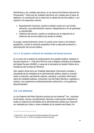 24
Refiriéndose a las unidades ejecutoras, la Ley General del Sistema Nacional de
Presupuesto11
indica que las unidades ejecutoras son creadas para el logro de
objetivos y la contribución de la mejora de la calidad del servicio público, y con
sujeción a los siguientes criterios:
 Especialización funcional, cuando la entidad cuenta con una función
relevante, cuya administración requiere independencia a fin de garantizar
su operatividad.
 Cobertura del servicio, cuando se constituye por la magnitud de la
cobertura del servicio público que presta la entidad.
Se puede, excepcionalmente, tomar en cuenta como criterio a los factores
geográficos, cuando la ubicación geográfica limite la adecuada prestación y
administración del servicio público.
2.4.1.4. El registro unificado de entidades del Estado peruano
En el marco de la política de modernización de la gestión pública, mediante el
Decreto Supremo n. º 026-2013-PCM se creó el Registro Unificado de Entidades
del Estado Peruano (RUEEP), a cargo de la Secretaría de Gestión Pública de la
Presidencia del Consejo de Ministros.
Este registro oficial tiene por finalidad sistematizar información completa y
actualizada de las entidades de la administración pública, desde su creación
hasta su extinción, permitiendo registrar, actualizar y consultar información
sobre las entidades públicas, incluyendo a las del Poder Ejecutivo, Legislativo y
Judicial, a los organismos constitucionalmente autónomos y a los gobiernos
descentralizados.
2.5. Los sistemas
La Ley Orgánica del Poder Ejecutivo precisa que los sistemas12
son conjuntos
de principios, normas, procedimientos, técnicas e instrumentos mediante los
cuales se organiza las actividades de la administración pública que requieren
ser realizadas por todas o varias entidades de los poderes del Estado, los
11
Artículo 58. ° de la Ley General del Sistema Nacional de Presupuesto.
12
Título V de la Ley n.° 29158, Ley Orgánica del Poder Ejecutivo.
 