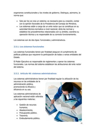 25
organismos constitucionales y los niveles de gobierno. Distingue, asimismo, la
norma que:
 Solo por ley se crea un sistema; es necesario para su creación, contar
con la opinión favorable de la Presidencia del Consejo de Ministros.
 Los sistemas están a cargo de un ente rector que se constituye en su
autoridad técnico-normativa a nivel nacional; dicta las normas y
establece los procedimientos relacionados con su ámbito; coordina su
operación técnica y es responsable de su correcto funcionamiento.
Los sistemas son de dos tipos: funcionales y administrativos.
2.5.1. Los sistemas funcionales
Los sistemas funcionales tienen por finalidad asegurar el cumplimiento de
políticas públicas que requieren la participación de todas o varias entidades del
Estado.
El Poder Ejecutivo es responsable de reglamentar y operar los sistemas
funcionales. Las normas del sistema establecen las atribuciones del ente rector
del sistema.
2.5.2. Artículo 46: sistemas administrativos
Los sistemas administrativos tienen por finalidad regular la utilización de los
recursos en las entidades de la
administración pública,
promoviendo la eficacia y
eficiencia en su uso.
Los sistemas administrativos de
aplicación nacional están referidos
a las siguientes materias:
 Gestión de recursos
humanos.
 Abastecimiento.
 Presupuesto público.
 Tesorería.
 Endeudamiento público.
 