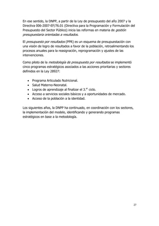 27
En ese sentido, la DNPP, a partir de la Ley de presupuesto del año 2007 y la
Directiva 006-2007-EF/76.01 (Directiva para la Programación y Formulación del
Presupuesto del Sector Público) inicia las reformas en materia de gestión
presupuestaria orientadas a resultados.
El presupuesto por resultados (PPR) es un esquema de presupuestación con
una visión de logro de resultados a favor de la población, retroalimentando los
procesos anuales para la reasignación, reprogramación y ajustes de las
intervenciones.
Como piloto de la metodología de presupuesto por resultados se implementó
cinco programas estratégicos asociados a las acciones prioritarias y sectores
definidos en la Ley 28927:
 Programa Articulado Nutricional.
 Salud Materno-Neonatal.
 Logros de aprendizaje al finalizar el 3.er
ciclo.
 Acceso a servicios sociales básicos y a oportunidades de mercado.
 Acceso de la población a la identidad.
Los siguientes años, la DNPP ha continuado, en coordinación con los sectores,
la implementación del modelo, identificando y generando programas
estratégicos en base a la metodología.
 